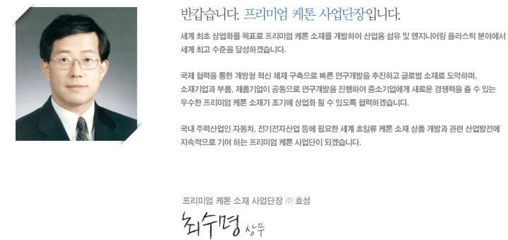세계 최초 상업화를 목표로 프리미엄 케톤 소재를 개발하여 산업용 섬유 및 엔지니어링 플라스틱 분야에서 세계 최고 수준을 달성하겠습니다.

국제 협력을 통한 개방형 혁신 체제 구축으로 빠른 연구개발을 추진하고 글로벌 소재로 도약하며, 소재기업과 부품, 제품기업이 공동으로 연구개발을 진행하여 중소기업에게 새로운 경쟁력을 줄 수 있는 우수한 프리미엄 케톤소재가 조기에 상업화 될 수 있도록 협력하겠습니다.

국내 주력산업인 자동차, 전기전자산업 등에 필요한 세계 초일류 케톤소재 상품 개발과 관련 산업발전에 지속적으로 기여 하는 프리미엄 케톤 사업단이 되겠습니다. 

프리미엄 케톤 소재 사업단장 ㈜ 효성   최수명 상무
